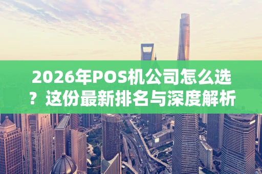 2026年POS机公司怎么选？这份最新排名与深度解析请收好