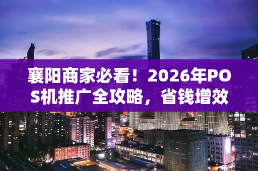 襄阳商家必看！2026年POS机推广全攻略，省钱增效就这么简单