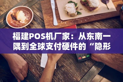 福建POS机厂家：从东南一隅到全球支付硬件的“隐形冠军”
