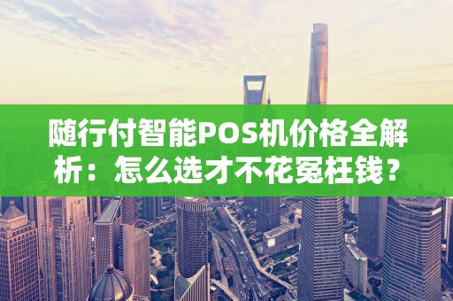 随行付智能POS机价格全解析：怎么选才不花冤枉钱？