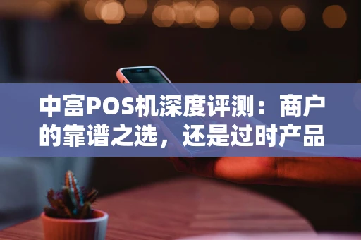 中富POS机深度评测：商户的靠谱之选，还是过时产品？