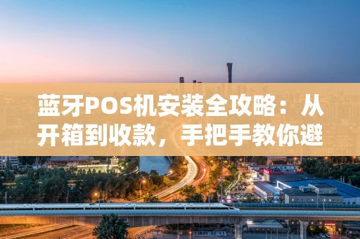 蓝牙POS机安装全攻略：从开箱到收款，手把手教你避坑