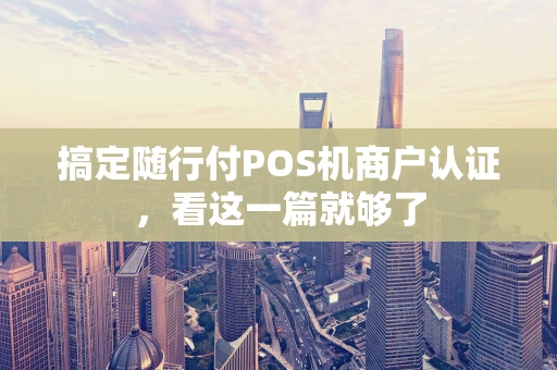 搞定随行付POS机商户认证，看这一篇就够了