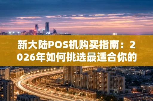 新大陆POS机购买指南：2026年如何挑选最适合你的收款利器？