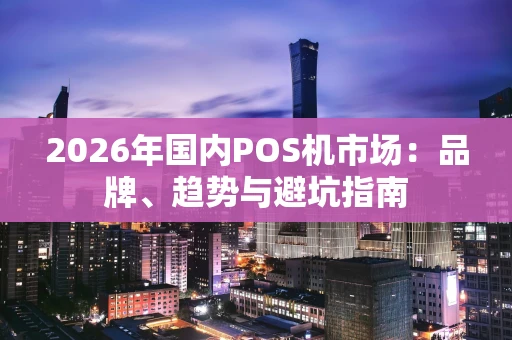 2026年国内POS机市场：品牌、趋势与避坑指南