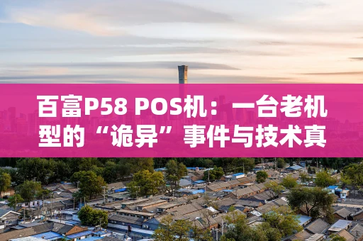 百富P58 POS机：一台老机型的“诡异”事件与技术真相