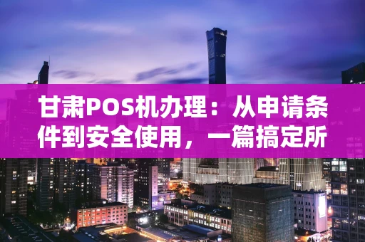 甘肃POS机办理：从申请条件到安全使用，一篇搞定所有疑惑