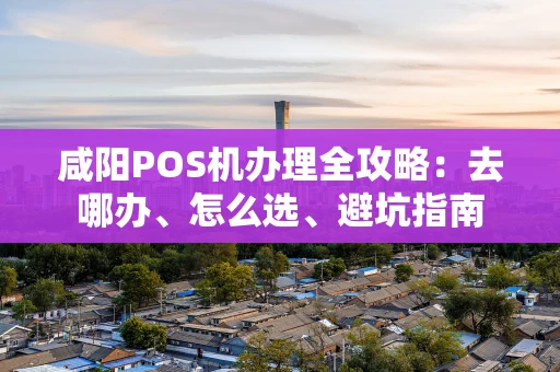 咸阳POS机办理全攻略:去哪办、怎么选、避坑指南 咸阳POS机办理全攻略:去哪办、怎么选、避坑指南