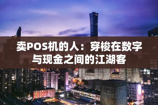 卖POS机的人:穿梭在数字与现金之间的江湖客 卖POS机的人:穿梭在数字与现金之间的江湖客