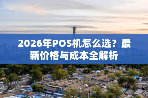 2026年POS机怎么选?最新价格与成本全解析 2026年POS机怎么选?最新价格与成本全解析
