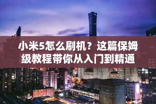 小米5怎么刷机?这篇保姆级教程带你从入门到精通 小米5怎么刷机?这篇保姆级教程带你从入门到精通