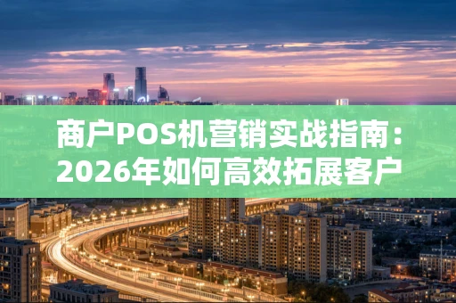 商户POS机营销实战指南:2026年如何高效拓展客户? 商户POS机营销实战指南:2026年如何高效拓展客户?