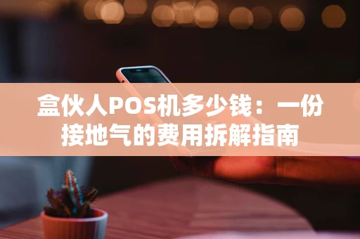 盒伙人POS机多少钱:一份接地气的费用拆解指南 盒伙人POS机多少钱:一份接地气的费用拆解指南