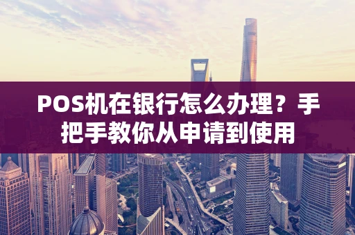 POS机在银行怎么办理?手把手教你从申请到使用 POS机在银行怎么办理?手把手教你从申请到使用