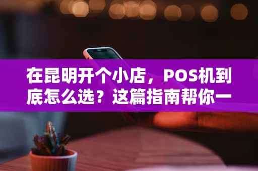 在昆明开个小店，POS机到底怎么选？这篇指南帮你一次搞懂！