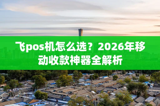 飞pos机怎么选?2026年移动收款神器全解析 飞pos机怎么选?2026年移动收款神器全解析