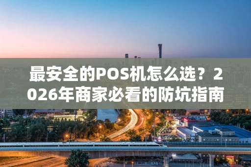 最安全的POS机怎么选？2026年商家必看的防坑指南